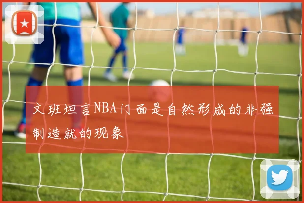 文班坦言NBA门面是自然形成的非强制造就的现象