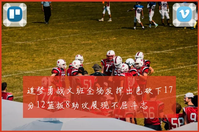 追梦勇战文班全场发挥出色砍下17分12篮板8助攻展现不屈斗志