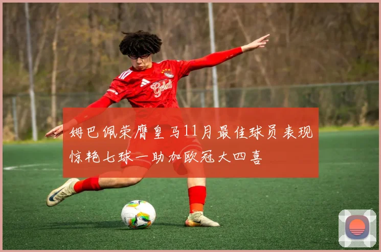 姆巴佩荣膺皇马11月最佳球员表现惊艳七球一助加欧冠大四喜