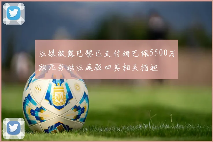 法媒披露巴黎已支付姆巴佩5500万欧元劳动法庭驳回其相关指控