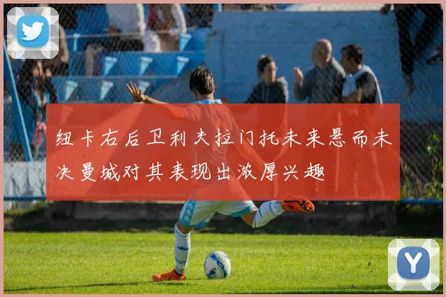 纽卡右后卫利夫拉门托未来悬而未决曼城对其表现出浓厚兴趣