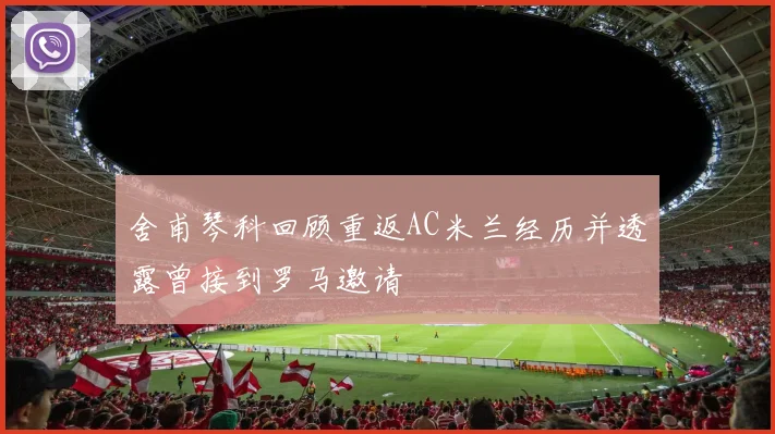 舍甫琴科回顾重返AC米兰经历并透露曾接到罗马邀请