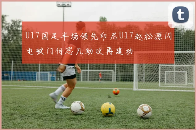 U17国足半场领先印尼U17赵松源闪电破门何思凡助攻再建功