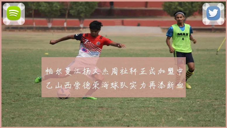 帕尔曼江杨文杰周祉轩正式加盟中乙山西崇德荣海球队实力再添新血