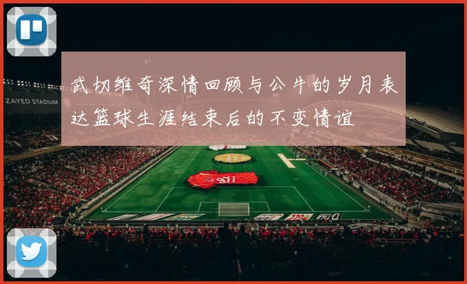 武切维奇深情回顾与公牛的岁月表达篮球生涯结束后的不变情谊