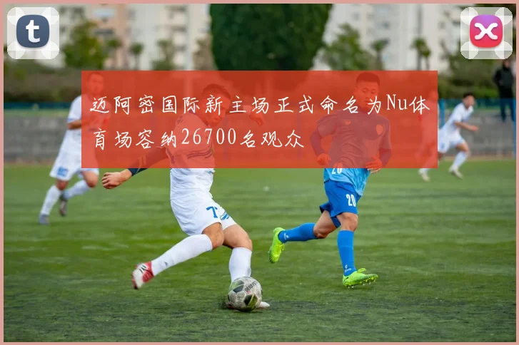 迈阿密国际新主场正式命名为Nu体育场容纳26700名观众