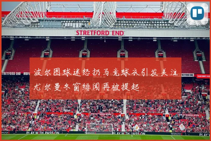 波尔图球迷怒扔马竞球衣引发关注尤尔曼冬窗绯闻再被提起