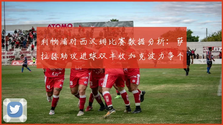 利物浦对西汉姆比赛数据分析：萨拉赫助攻进球双丰收加克波力争个人职业生涯50球