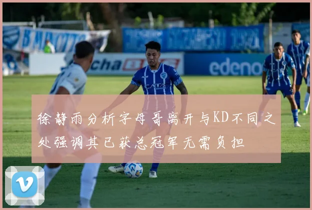 徐静雨分析字母哥离开与KD不同之处强调其已获总冠军无需负担