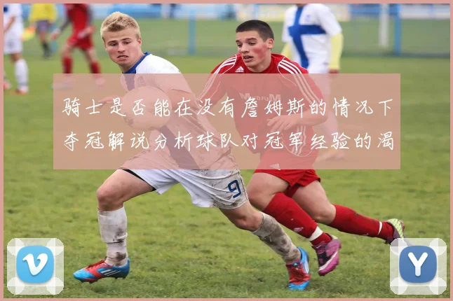 骑士是否能在没有詹姆斯的情况下夺冠解说分析球队对冠军经验的渴望与担忧