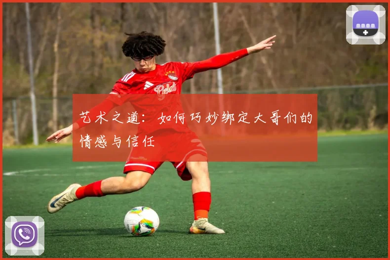 艺术之道：如何巧妙绑定大哥们的情感与信任