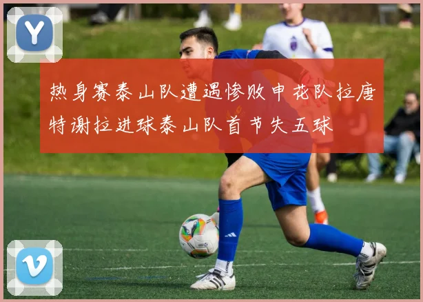 热身赛泰山队遭遇惨败申花队拉唐特谢拉进球泰山队首节失五球