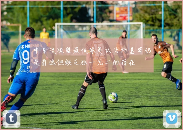 申京谈联盟最佳球员认为约基奇仍是首选但缺乏独一无二的存在