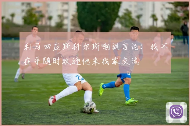 利马回应斯科尔斯嘲讽言论：我不在乎随时欢迎他来我家交流