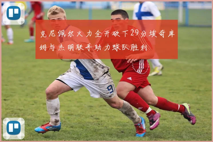 克尼佩尔火力全开砍下29分埃奇库姆与杰明联手助力球队胜利