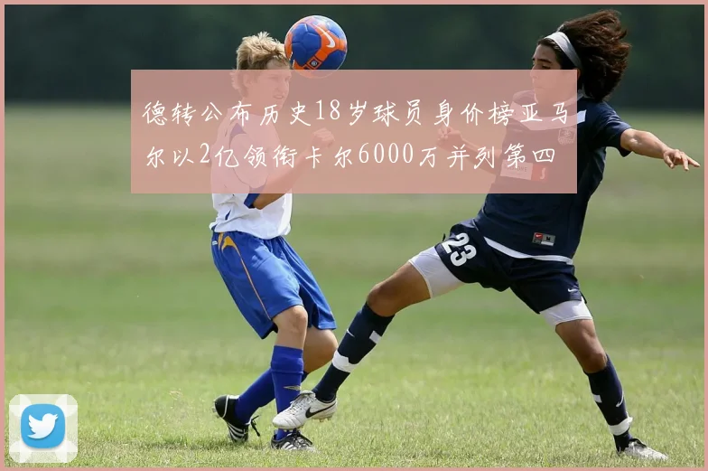 德转公布历史18岁球员身价榜亚马尔以2亿领衔卡尔6000万并列第四