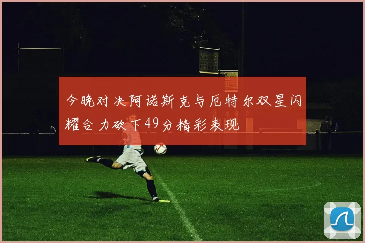 今晚对决阿诺斯克与厄特尔双星闪耀合力砍下49分精彩表现