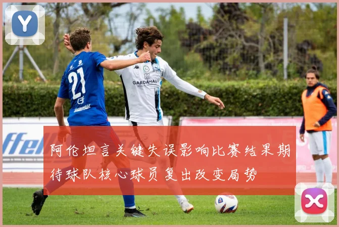 阿伦坦言关键失误影响比赛结果期待球队核心球员复出改变局势