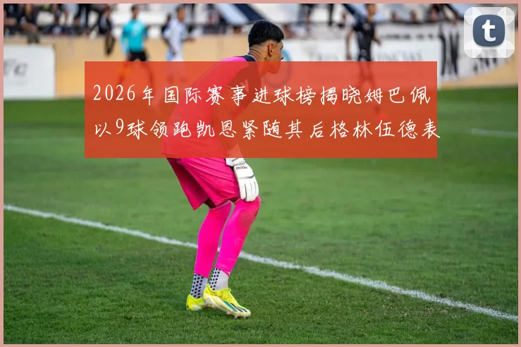 2026年国际赛事进球榜揭晓姆巴佩以9球领跑凯恩紧随其后格林伍德表现出色