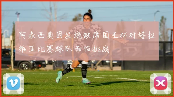 阿森西奥因发烧缺席国王杯对塔拉维亚比赛球队面临挑战