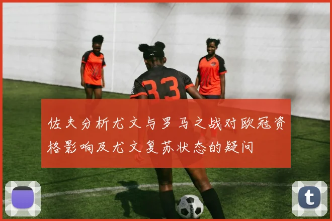 佐夫分析尤文与罗马之战对欧冠资格影响及尤文复苏状态的疑问