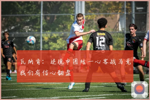 瓦纳肯：逆境中团结一心客战马竞我们有信心翻盘