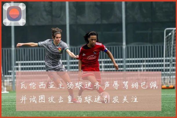 瓦伦西亚主场球迷齐声辱骂姆巴佩并试图攻击皇马球迷引发关注