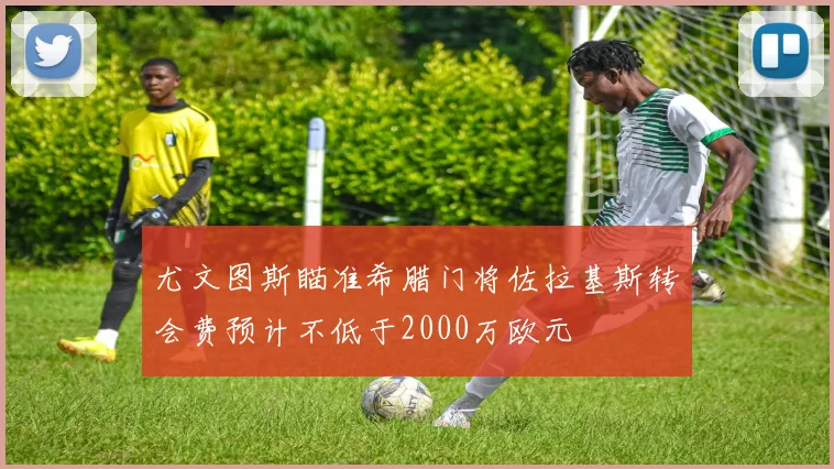尤文图斯瞄准希腊门将佐拉基斯转会费预计不低于2000万欧元
