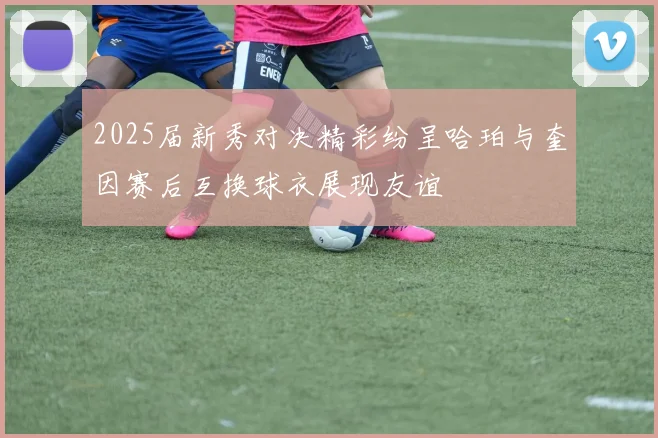 2025届新秀对决精彩纷呈哈珀与奎因赛后互换球衣展现友谊