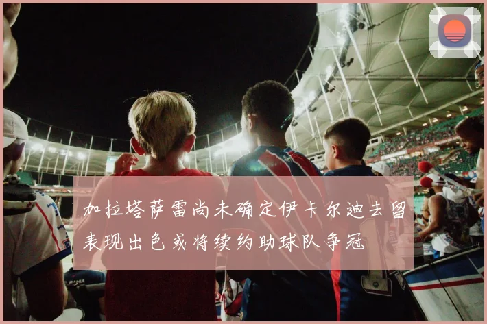 加拉塔萨雷尚未确定伊卡尔迪去留表现出色或将续约助球队争冠