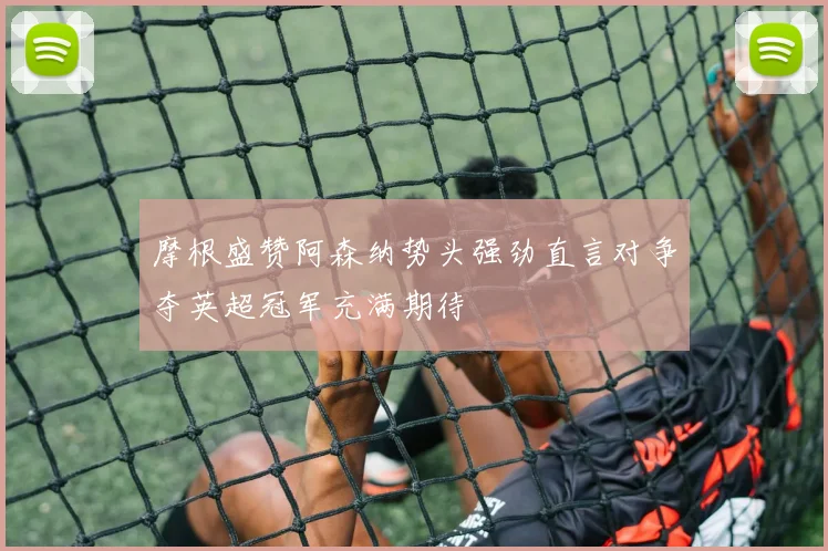 摩根盛赞阿森纳势头强劲直言对争夺英超冠军充满期待