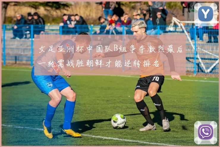 女足亚洲杯中国队B组争夺激烈最后一轮需战胜朝鲜才能逆转排名