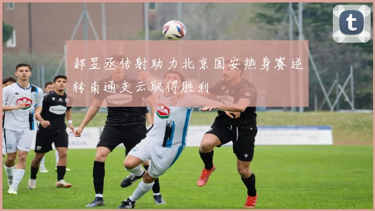 郝昱丞传射助力北京国安热身赛逆转南通支云取得胜利