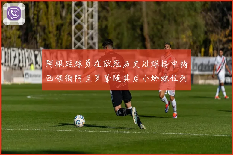 阿根廷球员在欧冠历史进球榜中梅西领衔阿圭罗紧随其后小蜘蛛位列第七