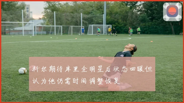 科尔期待库里全明星后状态回暖但认为他仍需时间调整恢复